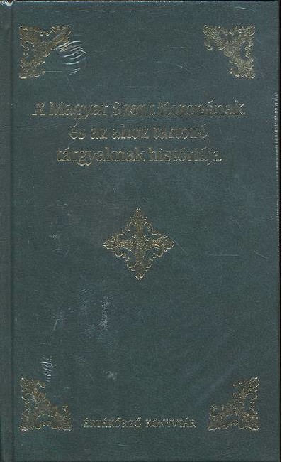 A MAGYAR SZENT KORONÁNAK ÉS AZ AHOZ TARTOZÓ TÁRGYAKNAK HISTÓRIÁJA