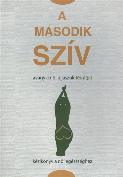 A MÁSODIK SZÍV, AVAGY A NŐI ÚJJÁSZÜLETÉS ÚTJAI /KÉZIKÖNYV A NŐI EGÉSZSÉGHEZ