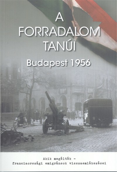 A FORRADALOM TANÚI, BUDAPEST 1956 /AKIK MEGÉLTÉK - FRANCIAORSZÁGI EMIGRÁNSOK VISSZAEMLÉKEZÉSEI