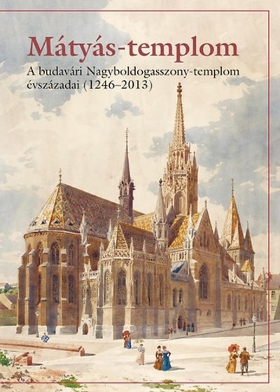 MÁTYÁS-TEMPLOM /A BUDAVÁRI NAGYBOLDOGASSZONY-TEMPLOM ÉVSZÁZADAI (1246-2013)